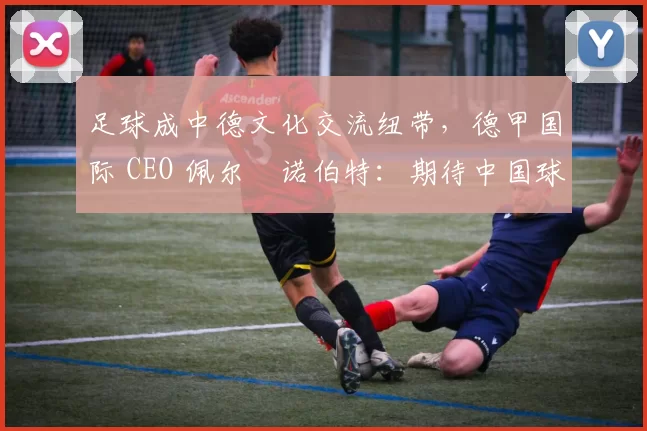 足球成中德文化交流纽带,德甲国际 CEO 佩尔・诺伯特:期待中国球员登场