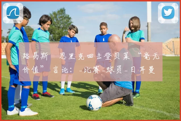 路易斯・恩里克回击登贝莱 “毫无价值” 言论：_比赛_球员_日耳曼
