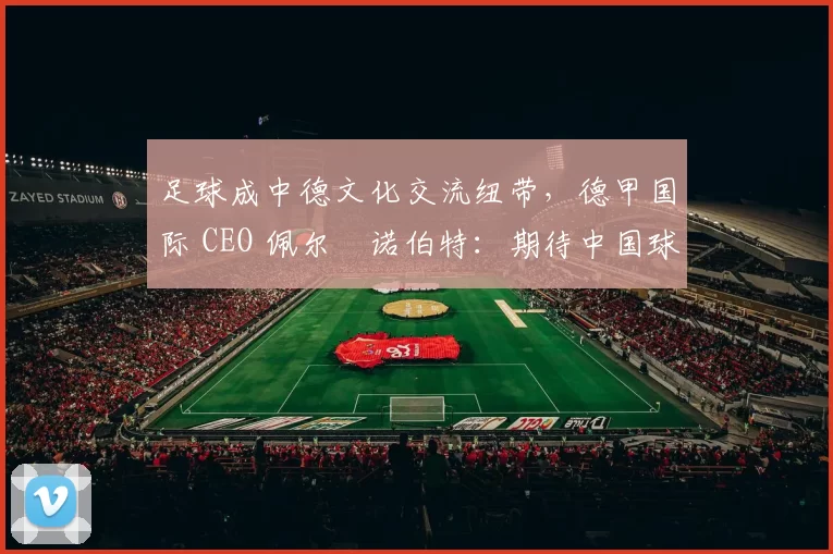 足球成中德文化交流纽带，德甲国际 CEO 佩尔・诺伯特：期待中国球员登场