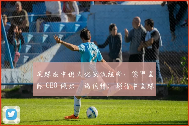 足球成中德文化交流纽带，德甲国际 CEO 佩尔・诺伯特：期待中国球员登场