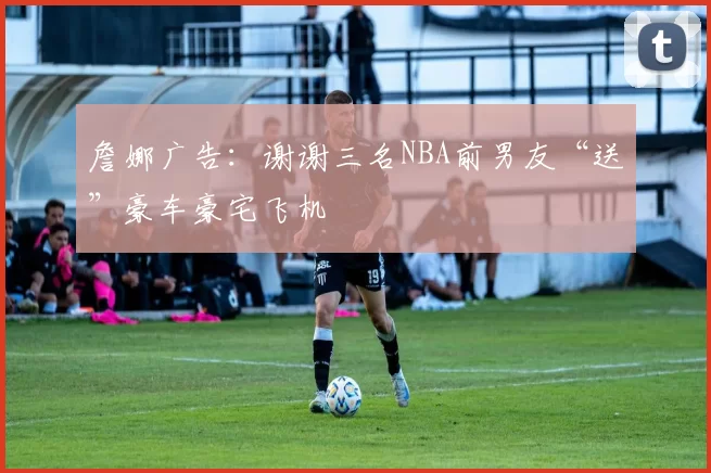 詹娜广告：谢谢三名NBA前男友“送”豪车豪宅飞机