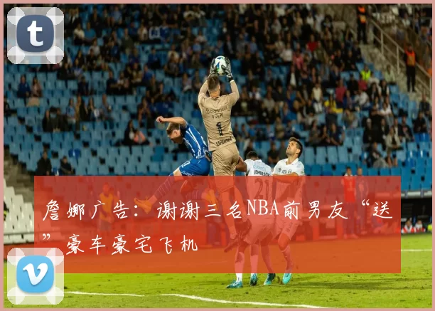 詹娜广告:谢谢三名NBA前男友“送”豪车豪宅飞机