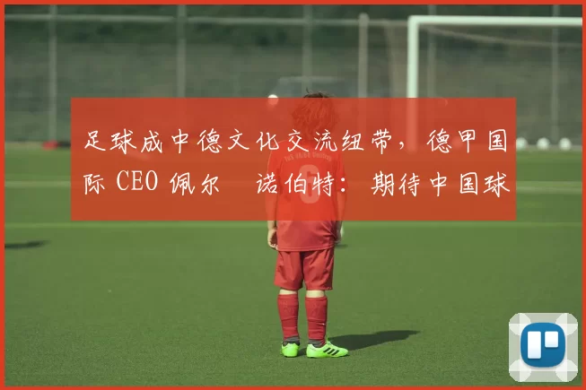 足球成中德文化交流纽带，德甲国际 CEO 佩尔・诺伯特：期待中国球员登场
