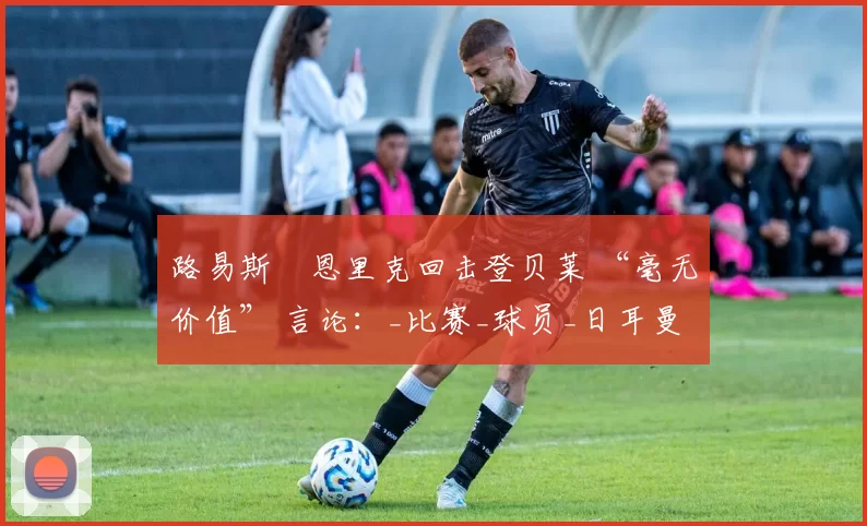 路易斯・恩里克回击登贝莱 “毫无价值” 言论：_比赛_球员_日耳曼