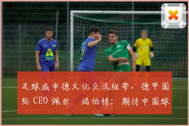 足球成中德文化交流纽带，德甲国际 CEO 佩尔・诺伯特：期待中国球员登场