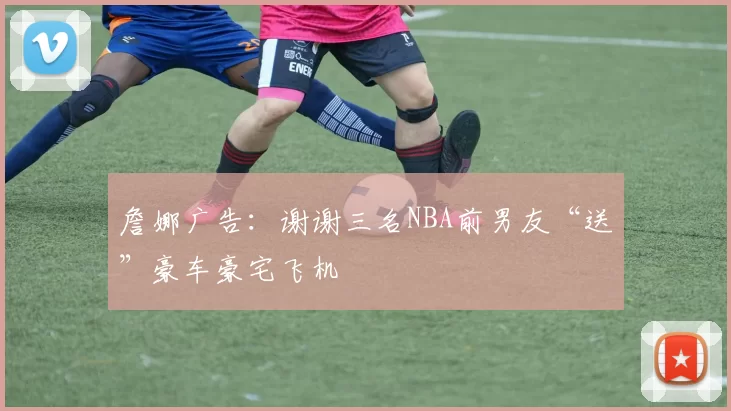 詹娜广告:谢谢三名NBA前男友“送”豪车豪宅飞机