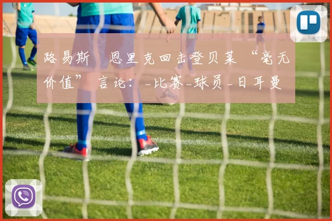 路易斯・恩里克回击登贝莱 “毫无价值” 言论：_比赛_球员_日耳曼