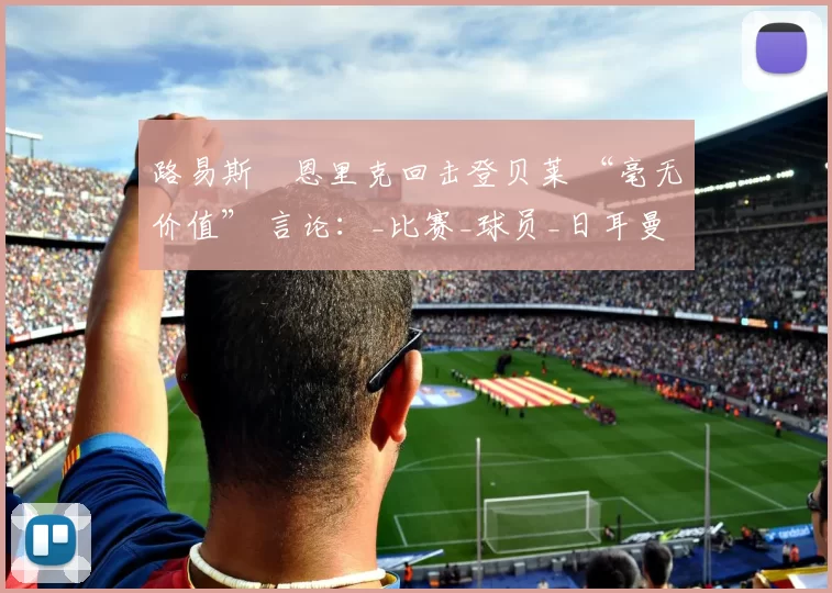 路易斯・恩里克回击登贝莱 “毫无价值” 言论：_比赛_球员_日耳曼