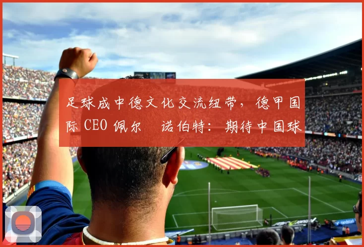 足球成中德文化交流纽带，德甲国际 CEO 佩尔・诺伯特：期待中国球员登场