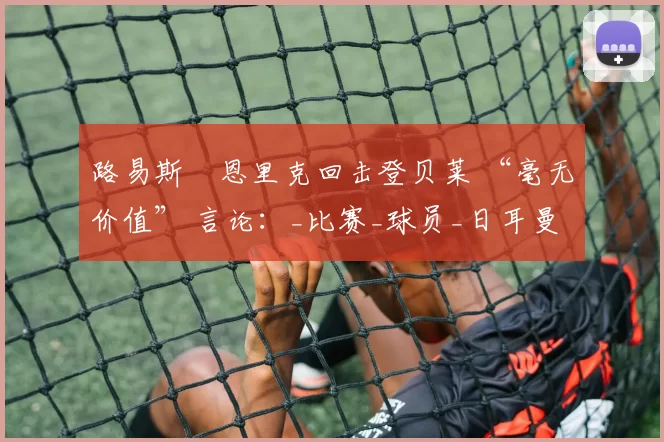 路易斯・恩里克回击登贝莱 “毫无价值” 言论：_比赛_球员_日耳曼