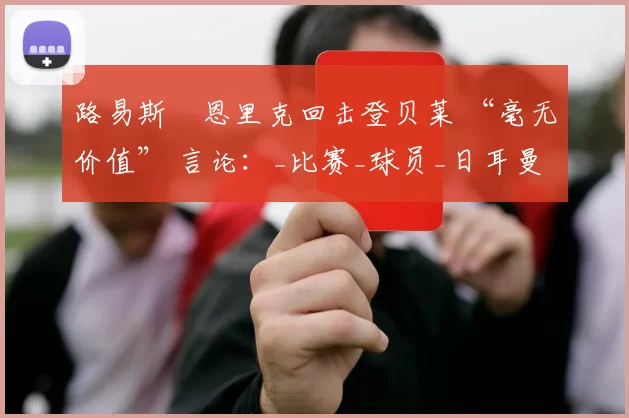 路易斯・恩里克回击登贝莱 “毫无价值” 言论：_比赛_球员_日耳曼