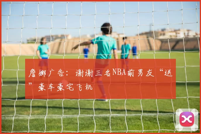 詹娜广告:谢谢三名NBA前男友“送”豪车豪宅飞机