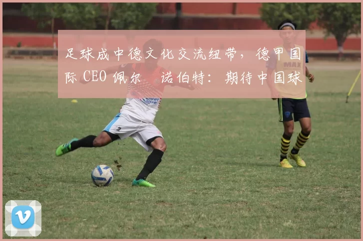 足球成中德文化交流纽带，德甲国际 CEO 佩尔・诺伯特：期待中国球员登场