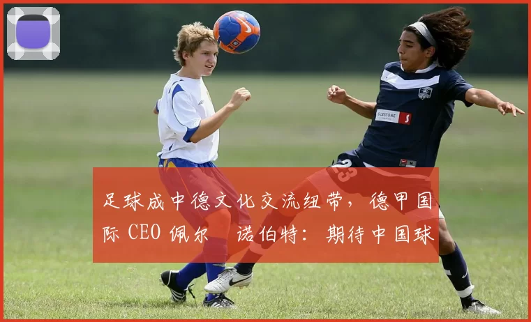 足球成中德文化交流纽带，德甲国际 CEO 佩尔・诺伯特：期待中国球员登场
