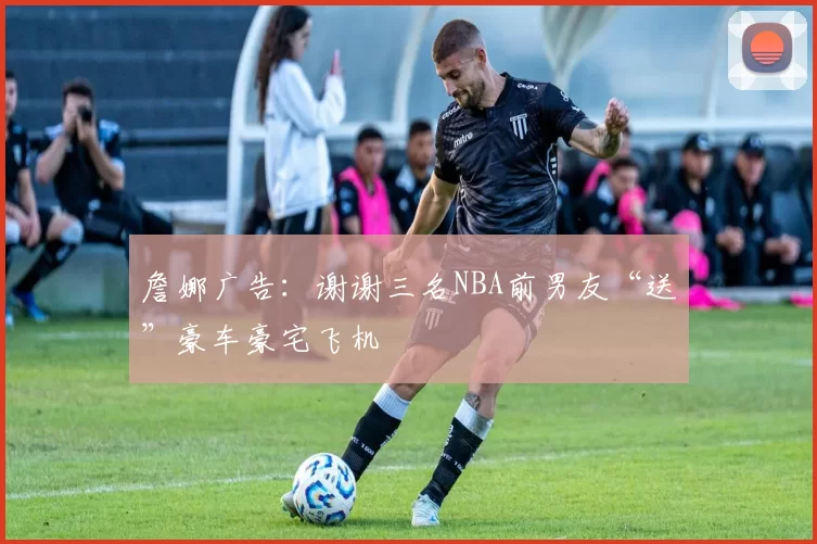 詹娜广告：谢谢三名NBA前男友“送”豪车豪宅飞机