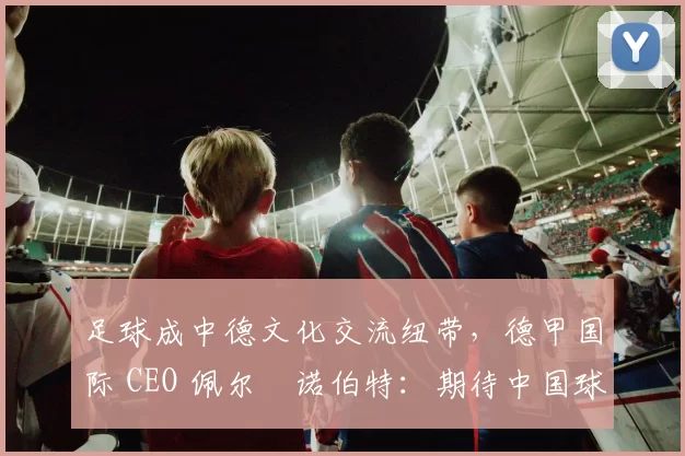 足球成中德文化交流纽带，德甲国际 CEO 佩尔・诺伯特：期待中国球员登场