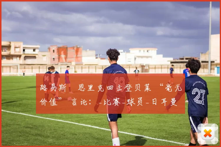 路易斯・恩里克回击登贝莱 “毫无价值” 言论：_比赛_球员_日耳曼