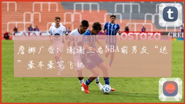 詹娜广告：谢谢三名NBA前男友“送”豪车豪宅飞机