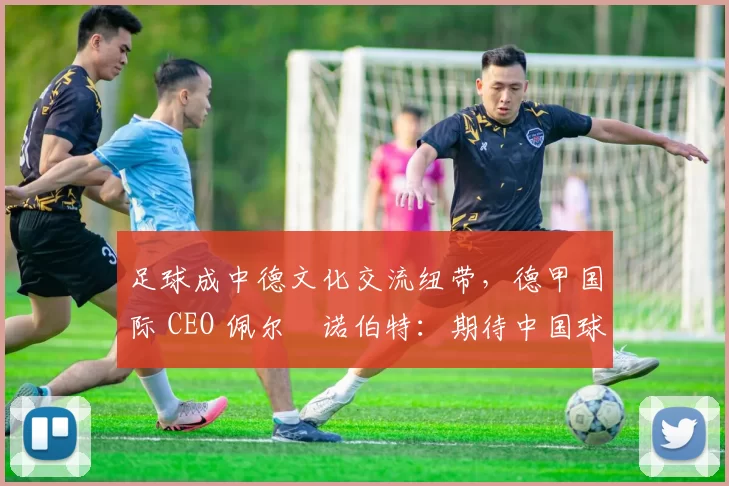 足球成中德文化交流纽带，德甲国际 CEO 佩尔・诺伯特：期待中国球员登场