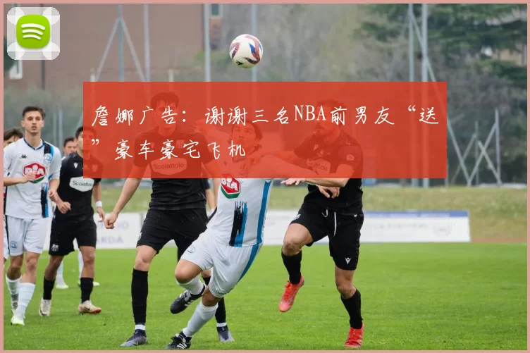 詹娜广告:谢谢三名NBA前男友“送”豪车豪宅飞机