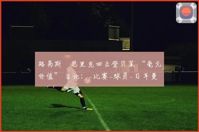 路易斯・恩里克回击登贝莱 “毫无价值” 言论：_比赛_球员_日耳曼