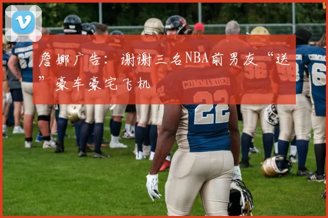 詹娜广告：谢谢三名NBA前男友“送”豪车豪宅飞机