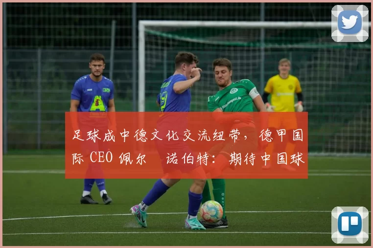 足球成中德文化交流纽带，德甲国际 CEO 佩尔・诺伯特：期待中国球员登场