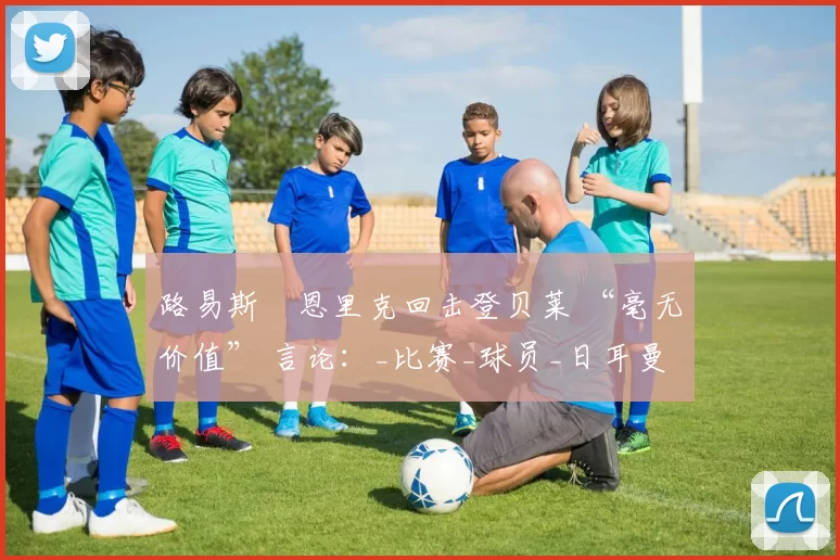 路易斯・恩里克回击登贝莱 “毫无价值” 言论：_比赛_球员_日耳曼