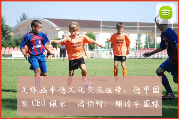 足球成中德文化交流纽带，德甲国际 CEO 佩尔・诺伯特：期待中国球员登场