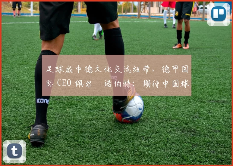足球成中德文化交流纽带，德甲国际 CEO 佩尔・诺伯特：期待中国球员登场