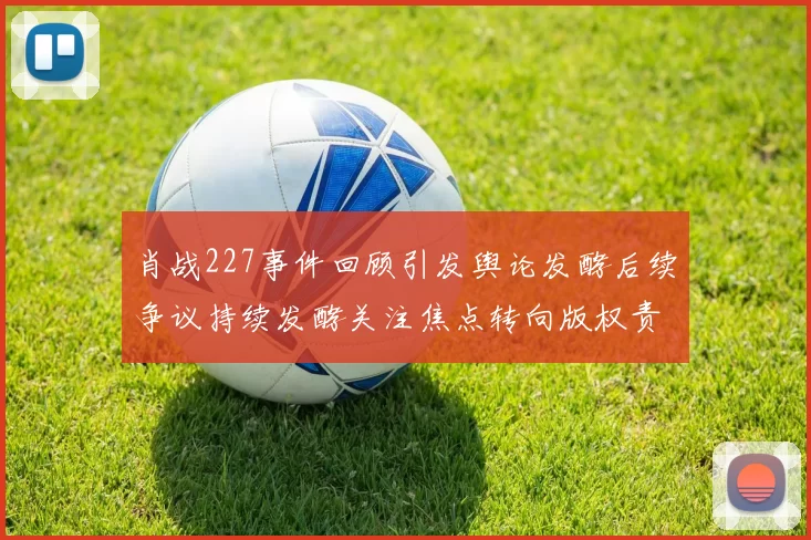 肖战227事件回顾引发舆论发酵后续争议持续发酵关注焦点转向版权责任