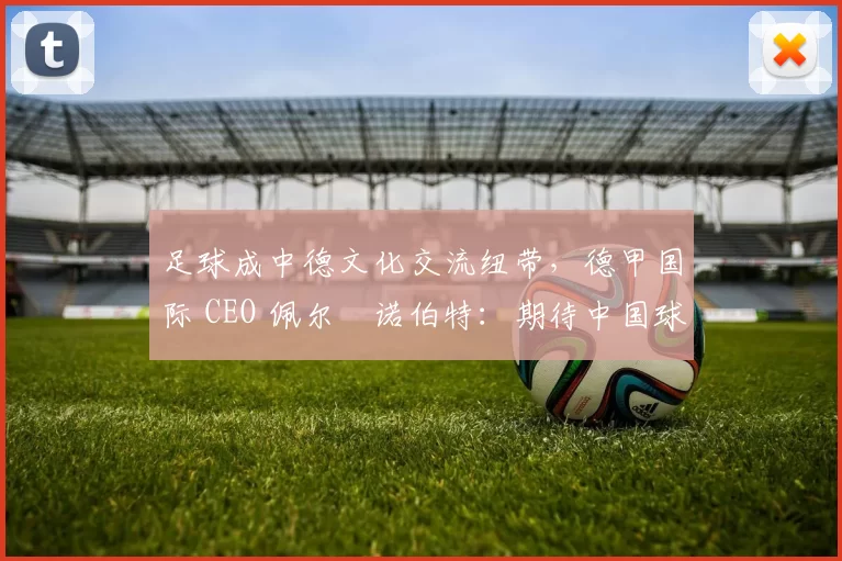 足球成中德文化交流纽带，德甲国际 CEO 佩尔・诺伯特：期待中国球员登场