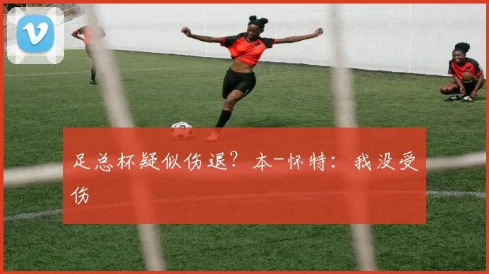 足总杯疑似伤退？本-怀特：我没受伤
