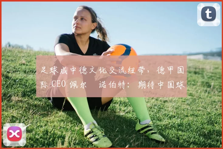 足球成中德文化交流纽带，德甲国际 CEO 佩尔・诺伯特：期待中国球员登场