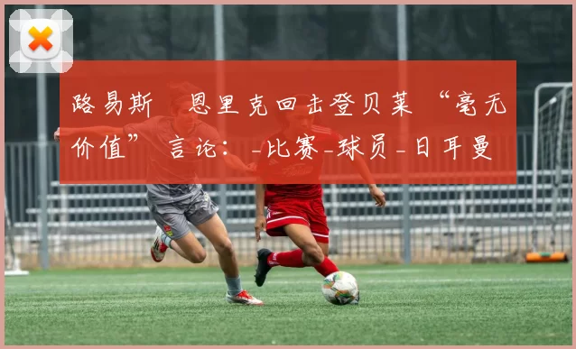 路易斯・恩里克回击登贝莱 “毫无价值” 言论：_比赛_球员_日耳曼