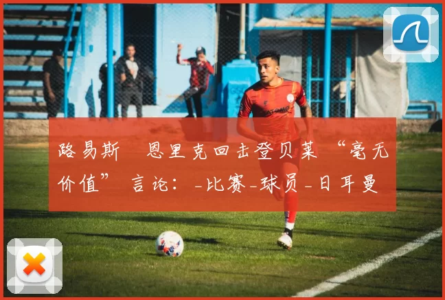 路易斯・恩里克回击登贝莱 “毫无价值” 言论：_比赛_球员_日耳曼