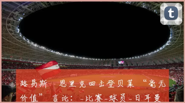 路易斯・恩里克回击登贝莱 “毫无价值” 言论：_比赛_球员_日耳曼