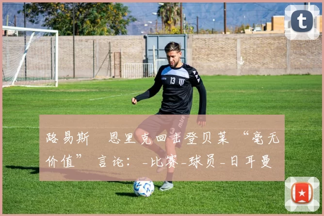 路易斯・恩里克回击登贝莱 “毫无价值” 言论：_比赛_球员_日耳曼