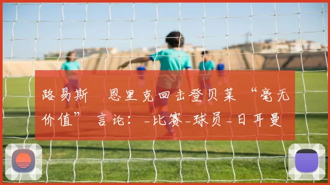 路易斯・恩里克回击登贝莱 “毫无价值” 言论：_比赛_球员_日耳曼