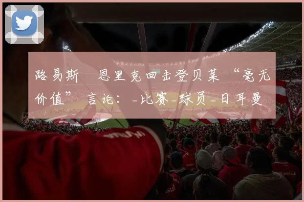 路易斯・恩里克回击登贝莱 “毫无价值” 言论：_比赛_球员_日耳曼