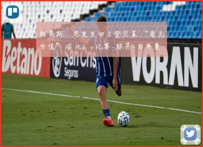 路易斯・恩里克回击登贝莱 “毫无价值” 言论：_比赛_球员_日耳曼