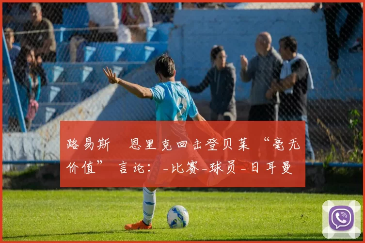 路易斯・恩里克回击登贝莱 “毫无价值” 言论：_比赛_球员_日耳曼