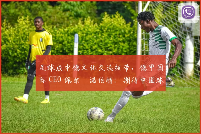 足球成中德文化交流纽带，德甲国际 CEO 佩尔・诺伯特：期待中国球员登场
