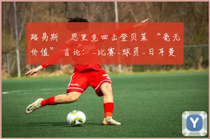 路易斯・恩里克回击登贝莱 “毫无价值” 言论：_比赛_球员_日耳曼