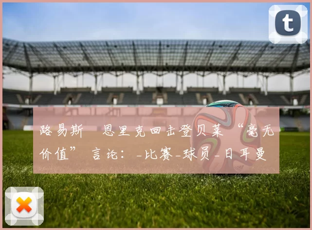 路易斯・恩里克回击登贝莱 “毫无价值” 言论：_比赛_球员_日耳曼