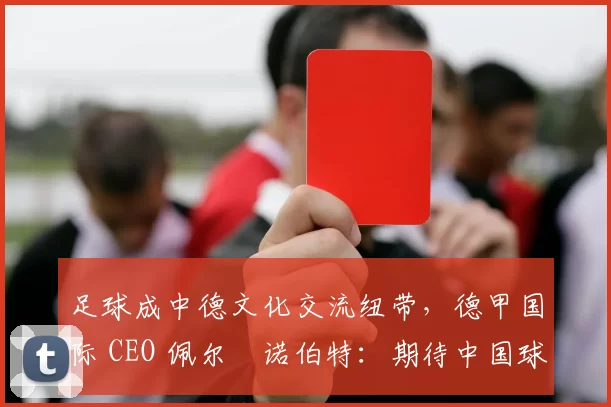 足球成中德文化交流纽带，德甲国际 CEO 佩尔・诺伯特：期待中国球员登场