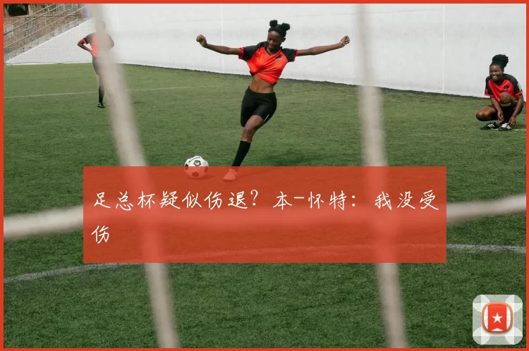足总杯疑似伤退？本-怀特：我没受伤