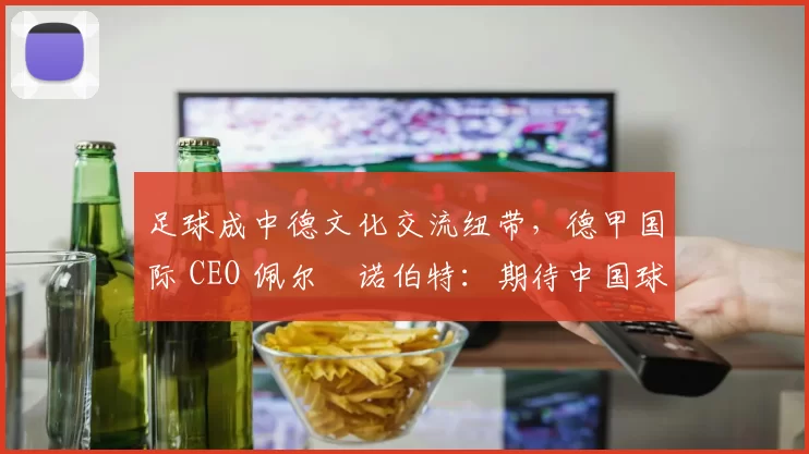足球成中德文化交流纽带，德甲国际 CEO 佩尔・诺伯特：期待中国球员登场