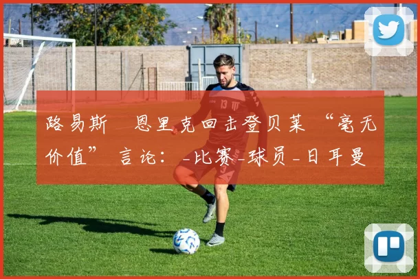 路易斯・恩里克回击登贝莱 “毫无价值” 言论：_比赛_球员_日耳曼