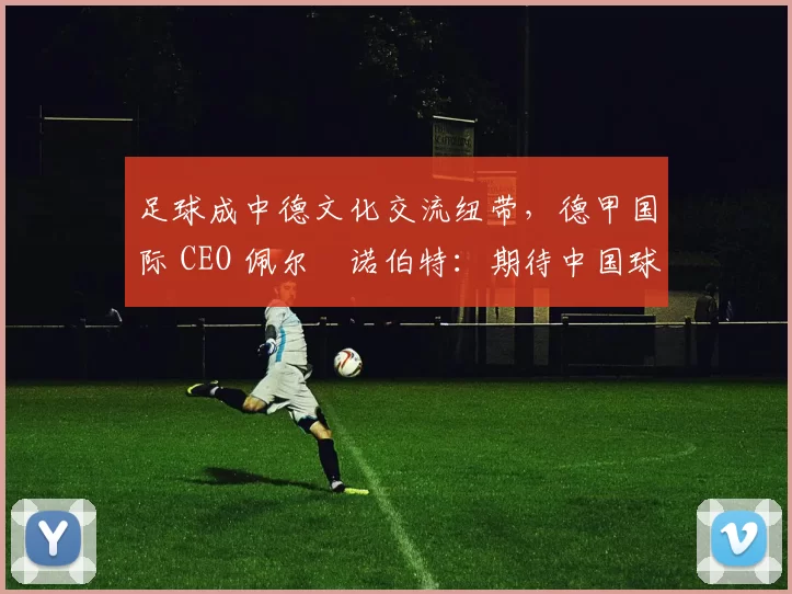 足球成中德文化交流纽带，德甲国际 CEO 佩尔・诺伯特：期待中国球员登场